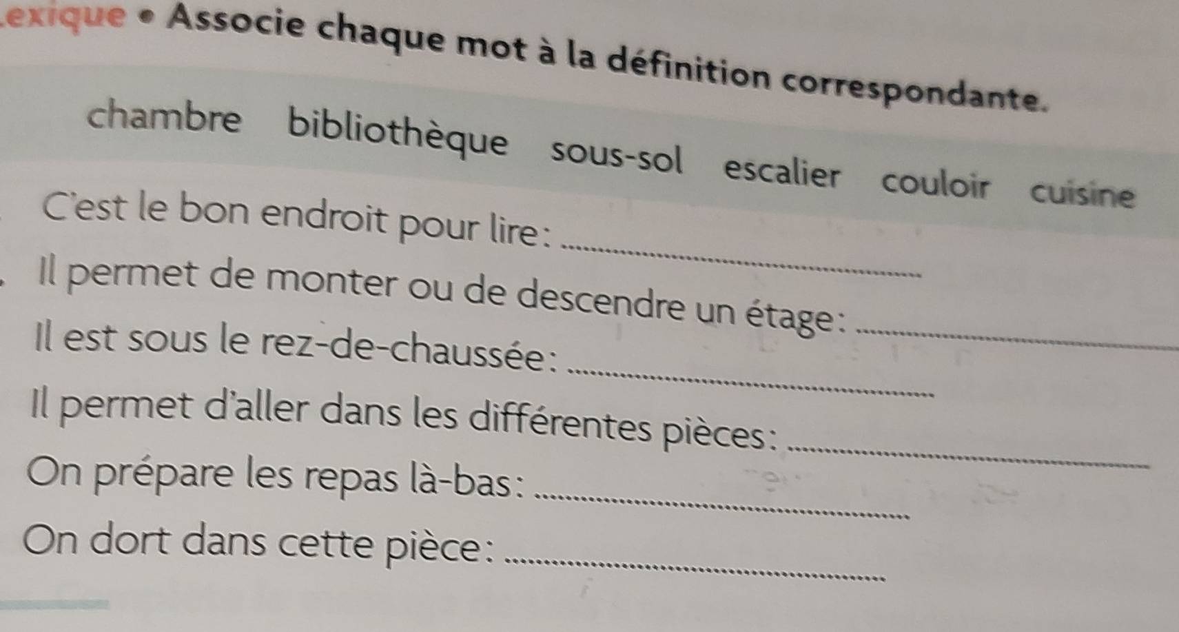 Lexique « Associe chaque mot à la définition correspondante. 
chambre bibliothèque sous-sol escalier couloir cuisine 
_ 
C'est le bon endroit pour lire: 
Il permet de monter ou de descendre un étage :_ 
_ 
Il est sous le rez-de-chaussée: 
Il permet d'aller dans les différentes pièces:_ 
On prépare les repas là-bas :_ 
On dort dans cette pièce:_