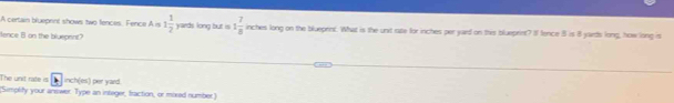 A certain blueprnt shows two fences, Fence A is 1 1/2 
ence 8 on the blueprint? yards long but is 1 7/8  inches long on the blueprint. What is the unit rate for inches per yurd on this blueprint? I fence 8 is 8 yards long, how long is 
The unit rate is inch(es) per yard. 
(Simplify your answer. Type an integer, fraction, or mored number)