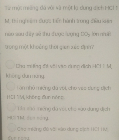 Từ một miếng đá või và một lọ dung dịch HCl 1
M, thí nghiệm được tiến hành trong điều kiện
nào sau đây sẽ thu được lượng CO_2 lớn nhất
trong một khoảng thời gian xác định?
Cho miếng đá vôi vào dung dịch HCl 1 M,
không đun nóng.
Tán nhỏ miếng đá vôi, cho vào dung dịch
HCl 1M, không đun nóng.
Tán nhỏ miếng đá vôi, cho vào dung dịch
HCl 1M, đun nóng.
Cho miếng đá vôi vào dung dịch HCl 1M,
đun nóng.