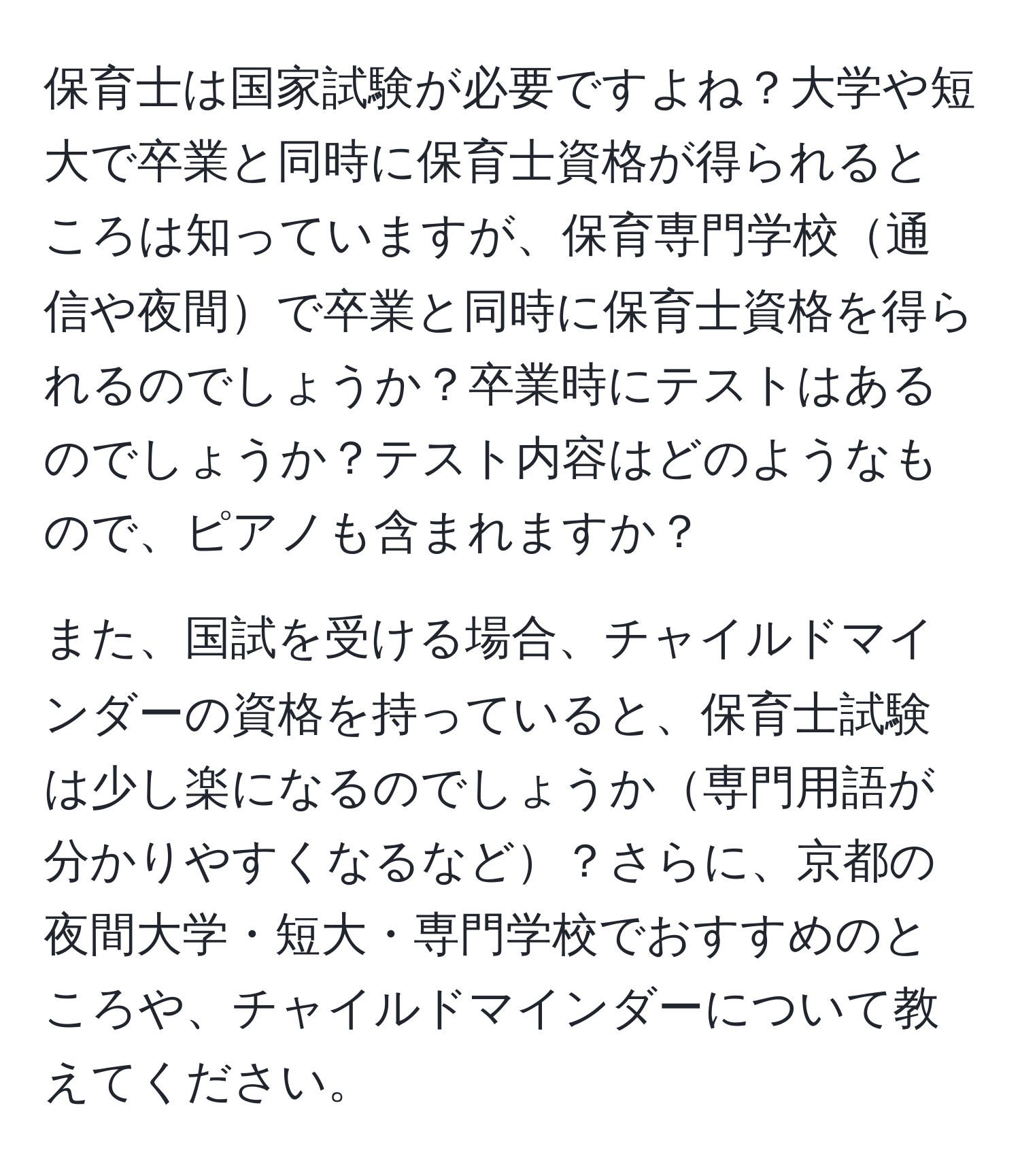 保育士は国家試験が必要ですよね？大学や短大で卒業と同時に保育士資格が得られるところは知っていますが、保育専門学校通信や夜間で卒業と同時に保育士資格を得られるのでしょうか？卒業時にテストはあるのでしょうか？テスト内容はどのようなもので、ピアノも含まれますか？

また、国試を受ける場合、チャイルドマインダーの資格を持っていると、保育士試験は少し楽になるのでしょうか専門用語が分かりやすくなるなど？さらに、京都の夜間大学・短大・専門学校でおすすめのところや、チャイルドマインダーについて教えてください。