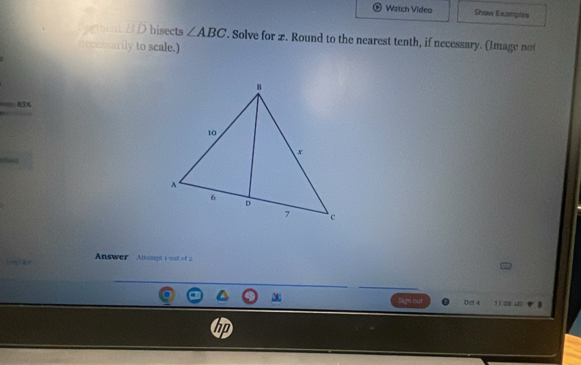 Watch Video Show Examples 
Soghent B Dbisects ∠ ABC. Solve for x. Round to the nearest tenth, if necessary. (Image not 
necessarily to scale.) 
ite 83% 
Answer Altempt 1 out of 2 
Sign out Oct 4 11.09 LS 
hp