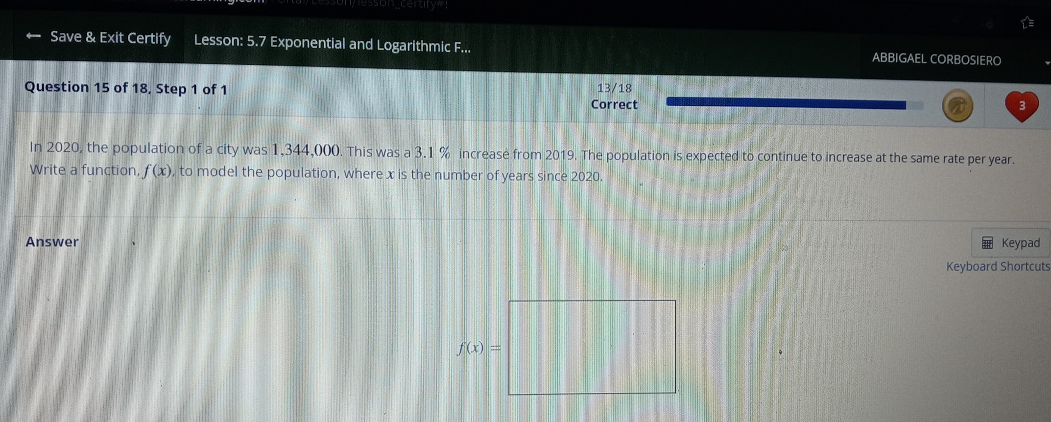 Save & Exit Certify Lesson: 5.7 Exponential and Logarithmic F... ABBIGAEL CORBOSIERO 
Question 15 of 18, Step 1 of 1 13/18
Correct 3
In 2020, the population of a city was 1,344,000. This was a 3.1 % increase from 2019. The population is expected to continue to increase at the same rate per year. 
Write a function, f(x) , to model the population, where x is the number of years since 2020. 
Answer Keypad 
Keyboard Shortcuts 
f(x)=□ 
x_-1x