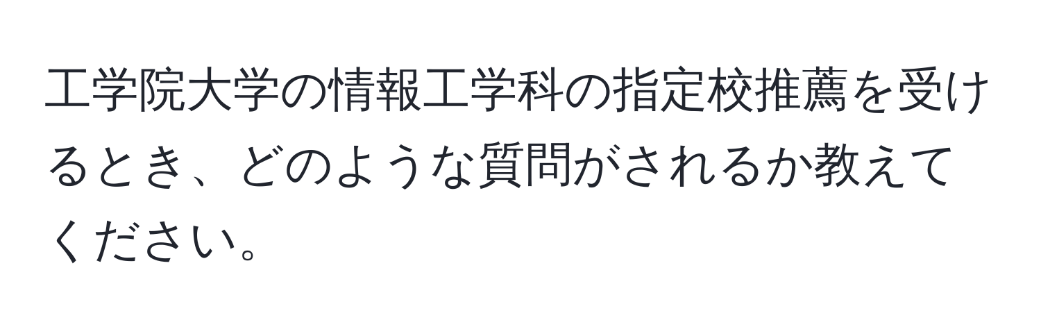 工学院大学の情報工学科の指定校推薦を受けるとき、どのような質問がされるか教えてください。