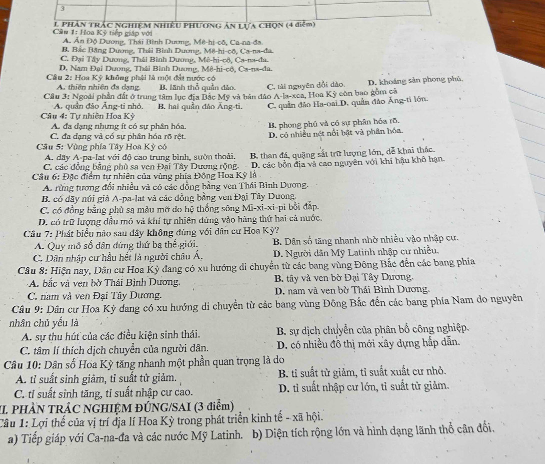 PHAN TRAC NGHIỆM NHIÊU PHƯƠNG ÁN LựA CHQN (4 điễm)
Câu 1: Hoa Kỳ tiếp giáp với
A. Ấn Độ Dương, Thái Bình Dương, Mê-hi-cô, Ca-na-đa.
B. Bắc Băng Dương, Thái Bình Dương, Mê-hi-cô, Ca-na-đa.
C. Đại Tây Dương, Thái Bình Dương, Mê-hi-cô, Ca-na-đa.
D. Nam Đại Dương, Thái Bình Dương, Mê-hi-cô, Ca-na-đa.
Câu 2: Hoa Kỳ không phải là một đất nước có
A. thiên nhiên đa dạng. B. lãnh thổ quần đảo. C. tài nguyên dồi dào. D. khoáng sản phong phú,
Câu 3: Ngoài phần đất ở trung tâm lục địa Bắc Mỹ và bán đảo A-la-xca, Hoa Kỳ còn bao gồm cả
A. quần đảo Ăng-ti nhỏ. B. hai quần đảo Ăng-ti. C. quần đảo Ha-oai.D. quần đảo Ăng-ti lớn.
Câu 4: Tự nhiên Hoa Kỳ
A. đa dạng nhưng ít có sự phân hóa.
B. phong phú và có sự phân hóa rõ.
C. đa dạng và có sự phân hóa rõ rệt. D. có nhiều nét nổi bật và phân hóa.
Câu 5: Vùng phía Tây Hoa Kỳ có
A. dãy A-pa-lạt với độ cao trung bình, sườn thoải. B. than đá, quặng sắt trữ lượng lớn, dễ khai thác.
C. các đồng bằng phù sa ven Đại Tây Dương rộng. D. các bồn địa và cao nguyên với khí hậu khô hạn.
Câu 6: Đặc điểm tự nhiên của vùng phía Đông Hoa Kỳ là
A. rừng tương đổi nhiều và có các đồng bằng ven Thái Bình Dương.
B. có dãy núi già A-pa-lat và các đồng bằng ven Đại Tây Dưong.
C. có đồng bằng phù sạ màu mỡ do hệ thống sông Mi-xi-xi-pi bồi đắp.
D. có trữ lượng dầu mỏ và khí tự nhiên đứng vào hàng thứ hai cả nước.
Câu 7: Phát biểu nào sau đây không đúng với dân cư Hoa Kỳ?
A. Quy mô số dân đứng thứ ba thế giới. B. Dân số tăng nhanh nhờ nhiều vào nhập cư.
C. Dân nhập cư hầu hết là người châu Á. D. Người dân Mỹ Latinh nhập cư nhiều.
Câu 8: Hiện nay, Dân cư Hoa Kỳ đang có xu hướng di chuyển từ các bang vùng Đông Bắc đến các bang phía
A. bắc và ven bờ Thái Bình Dương.  B. tây và ven bờ Đại Tây Dương.
C. nam và ven Đại Tây Dương.  D. nam và ven bờ Thái Bình Dương.
Câu 9: Dân cư Hoa Kỳ đang có xu hướng di chuyển từ các bang vùng Đông Bắc đến các bang phía Nam do nguyên
nhân chủ yếu là
A. sự thu hút của các điều kiện sinh thái. B. sự dịch chuyển của phân bố công nghiệp.
C. tâm lí thích dịch chuyển của người dân. D. có nhiều đô thị mới xây dựng hấp dẫn.
Câu 10: Dân số Hoa Kỳ tăng nhanh một phần quan trọng là do
A. tỉ suất sinh giảm, tỉ suất tử giảm. B. tỉ suất tử giảm, tỉ suất xuất cư nhỏ.
C. tỉ suất sinh tăng, tỉ suất nhập cư cao. D. tỉ suất nhập cư lớn, tỉ suất tử giảm.
II. PHÀN TRÁC NGHIỆM ĐÚNG/SAI (3 điểm)
Câu 1: Lợi thế của vị trí địa lí Hoa Kỳ trong phát triển kinh tế - xã hội.
a) Tiếp giáp với Ca-na-đa và các nước Mỹ Latinh. b) Diện tích rộng lớn và hình dạng lãnh thổ cân đổi.