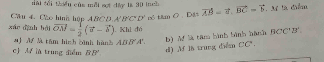 dài tối thiểu của mỗi sợi dây là 30 inch.
Câu 4. Cho hình hộp ABCD. A'B'C'D' có t amO. Đặt vector AB=vector a, vector BC=vector b. M là điểm
xác định bởi vector OM= 1/2 (vector a-vector b). Khi đó
a) M là tâm hình bình hành ABB'A'. b) M là tâm hình bình hành BCC'B'.
c) M là trung điểm BB'.
d) M là trung điểm CC'.