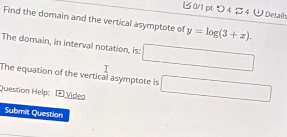 つ 4 $ 4 W Details 
Find the domain and the vertical asymptote of y=log (3+x). 
The domain, in interval notation, is: □ 
The equation of the vertical asymptote is □ 
Question Help: * Video 
Submit Question