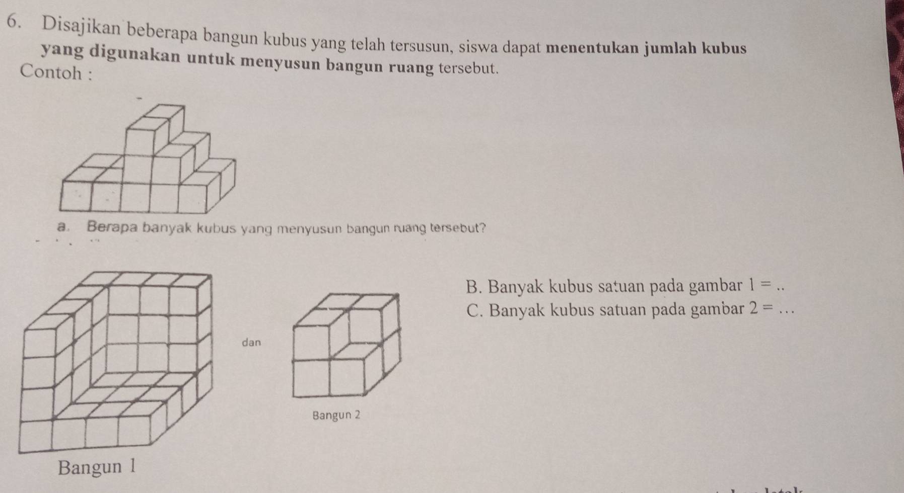 Disajikan beberapa bangun kubus yang telah tersusun, siswa dapat menentukan jumlah kubus 
yang digunakan untuk menyusun bangun ruang tersebut. 
Contoh : 
a. Berapa banyak kubus yang menyusun bangun ruang tersebut? 
B. Banyak kubus satuan pada gambar 1= _ 
C. Banyak kubus satuan pada gambar 2= _ 
n