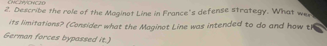 CHC2P/CHC2D 
2. Describe the role of the Maginot Line in France's defense strategy. What wer 
its limitations? (Consider what the Maginot Line was intended to do and how t 
German forces bypassed it.)