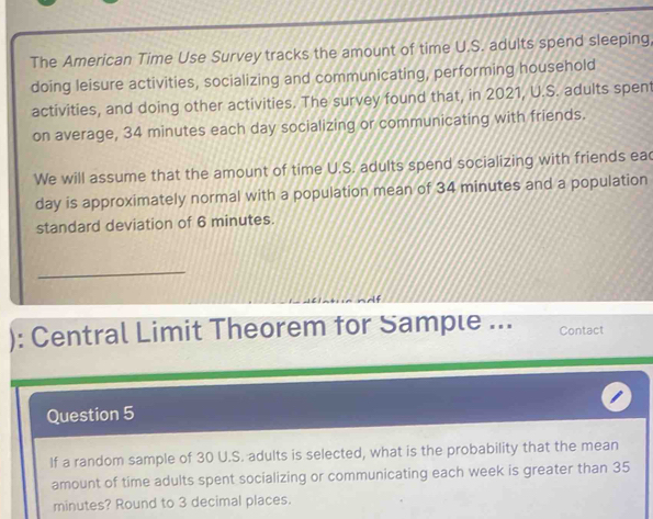 The American Time Use Survey tracks the amount of time U.S. adults spend sleeping, 
doing leisure activities, socializing and communicating, performing household 
activities, and doing other activities. The survey found that, in 2021, U.S. adults spent 
on average, 34 minutes each day socializing or communicating with friends. 
We will assume that the amount of time U.S. adults spend socializing with friends eac
day is approximately normal with a population mean of 34 minutes and a population 
standard deviation of 6 minutes. 
_ 
): Central Limit Theorem for Sample ... Contact 
Question 5 
If a random sample of 30 U.S. adults is selected, what is the probability that the mean 
amount of time adults spent socializing or communicating each week is greater than 35
minutes? Round to 3 decimal places.