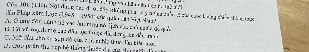 nân dân Pháp và nhân dân tiến bộ thế giới.
Câu 101 (TH): Nội dung nào dưới đây không phải là ý nghĩa quốc tế của cuộc kháng chiến chống thực
dân Pháp xâm lược (1945 - 1954) của quân dân Việt Nam?
A. Giáng đòn nặng nề vào âm mưu nô dịch của chủ nghĩa đế quốc
B. Cổ vũ mạnh mẽ các dân tộc thuộc địa đứng lên đấu tranh
C. Mở đầu cho sự sụp đồ của chủ nghĩa thực dân kiều mới.
D. Góp phần thu hẹp hệ thống thuộc địa của chủ nghĩa