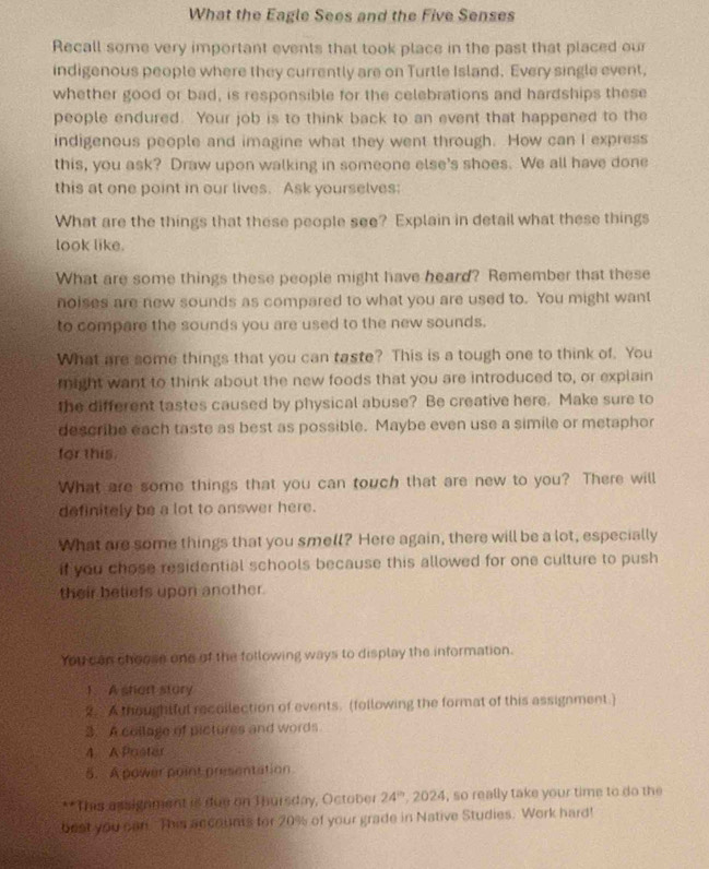 What the Eagle Sees and the Five Senses 
Recall some very important events that took place in the past that placed our 
indigenous people where they currently are on Turtle Island. Every single event, 
whether good or bad, is responsible for the celebrations and hardships these 
people endured. Your job is to think back to an event that happened to the 
indigenous people and imagine what they went through. How can I express 
this, you ask? Draw upon walking in someone else's shoes. We all have done 
this at one point in our lives. Ask yourselves: 
What are the things that these people see? Explain in detail what these things 
look like. 
What are some things these people might have heard? Remember that these 
noises are new sounds as compared to what you are used to. You might want 
to compare the sounds you are used to the new sounds. 
What are some things that you can taste? This is a tough one to think of. You 
might want to think about the new foods that you are introduced to, or explain 
the different tastes caused by physical abuse? Be creative here. Make sure to 
describe each taste as best as possible. Maybe even use a simile or metaphor 
for this. 
What are some things that you can touch that are new to you? There will 
definitely be a lot to answer here. 
What are some things that you smell? Here again, there will be a lot, especially 
if you chose residential schools because this allowed for one culture to push 
their beliefs upon another. 
You can choose one of the following ways to display the information. 
1. A short stury 
2. A thoughtful recollection of events. (following the format of this assignment.) 
3. A collage of pictures and words 
4 A Poster 
5. A power point presentation 
**This assignment is due on Thursday, October 24^(th) , 2024, so really take your time to do the 
best you can. This accounts for 20% of your grade in Native Studies. Work hard!