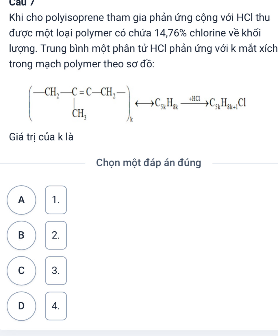 Cau  
Khi cho polyisoprene tham gia phản ứng cộng với HCI thu
được một loại polymer có chứa 14,76% chlorine về khối
lượng. Trung bình một phân tử HCI phản ứng với k mắt xích
trong mạch polymer theo sơ đồ:
Giá trị của k là
Chọn một đáp án đúng
A 1.
B 2.
C 3.
D 4.