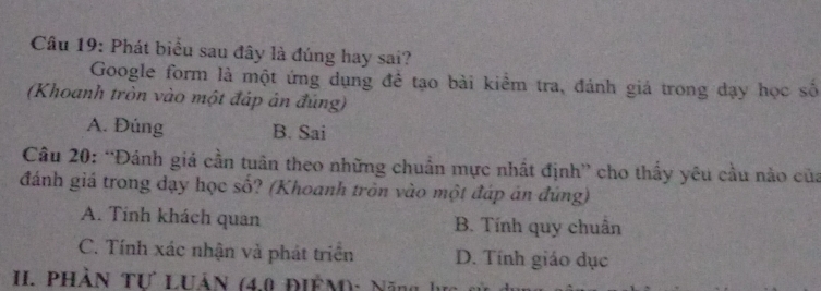 Phát biểu sau đây là đúng hay sai?
Google form là một ứng dụng đề tạo bài kiểm tra, đánh giá trong dạy học số
(Khoanh tròn vào một đáp ản đúng)
A. Đúng B. Sai
Câu 20: “Đánh giá cần tuân theo những chuẩn mực nhất định” cho thấy yêu cầu nào của
đánh giá trong dạy học số? (Khoanh tròn vào một đáp án đúng)
A. Tinh khách quan B. Tính quy chuân
C. Tính xác nhận và phát triển D. Tính giáo dục
II. PHÀN Tư LUảN (4,0 ĐIÊM): Năng 1