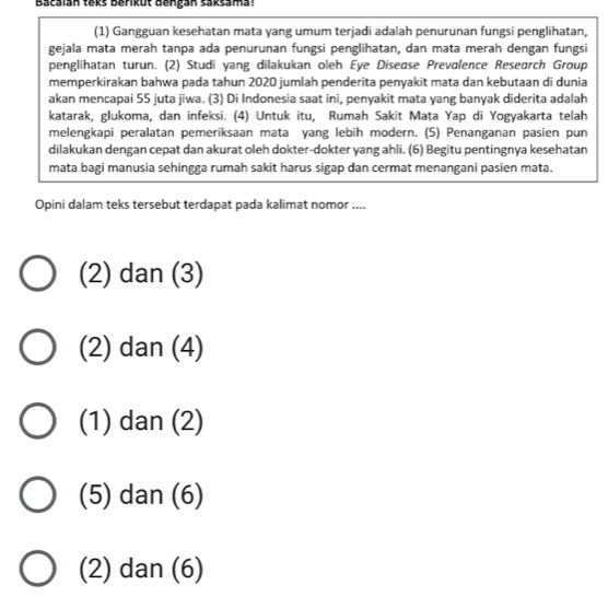 Bacaian tekš berikut dengan saksama 
(1) Gangguan kesehatan mata yang umum terjadi adalah penurunan fungsi penglihatan,
gejala mata merah tanpa ada penurunan fungsi penglihatan, dan mata merah dengan fungsi
penglihatan turun. (2) Studi yang dilakukan oleh Eye Diseøse Prevalence Research Group
memperkirakan bahwa pada tahun 2020 jumlah penderita penyakit mata dan kebutaan di dunia
akan mencapai 55 juta jiwa. (3) Di Indonesia saat ini, penyakit mata yang banyak diderita adalah
katarak, glukoma, dan infeksi. (4) Untuk itu, Rumah Sakit Mata Yap di Yogyakarta telah
melengkapi peralatan pemeriksaan mata yang lebih modern. (5) Penanganan pasien pun
dilakukan dengan cepat dan akurat oleh dokter-dokter yang ahli. (6) Begitu pentingnya kesehatan
mata bagi manusia sehingga rumah sakit harus sigap dan cermat menangani pasien mata.
Opini dalam teks tersebut terdapat pada kalimat nomor ....
(2) dan (3)
(2) dan (4)
(1) dan (2)
(5) dan (6)
(2) dan (6)