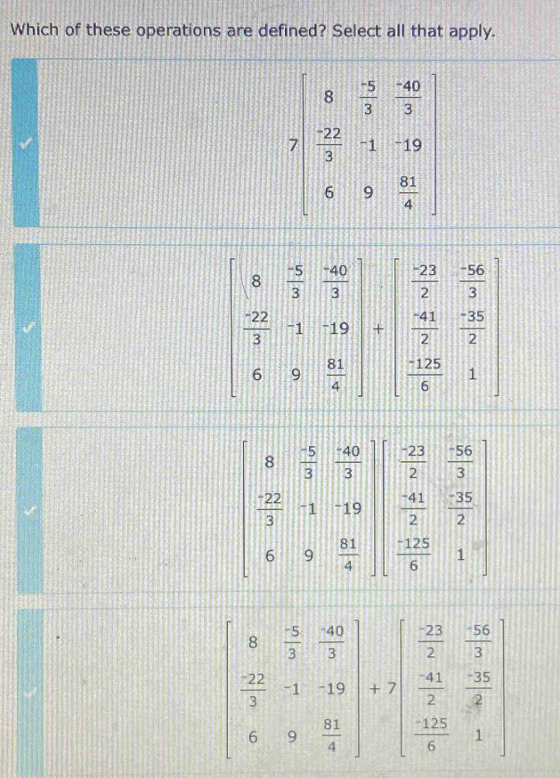 Which of these operations are defined? Select all that apply.
7beginbmatrix 6&-5&-60 22&2&2 3&-1&-19 6&9& 81/4 endbmatrix
beginbmatrix 8& (-5)/3 & (-60)/3  -22&-1&-10 6&9& 61/4 endbmatrix +beginbmatrix  (-22)/7 & (-26)/3   41/2 & (-28)/2   (-28)/5 &1endbmatrix 
beginvmatrix 8& (-5)/3 & (-40)/3   (-22)/3 &-1&-19  41/2 & (-35)/2  frac 2  (-125)/4 &1endvmatrix
beginbmatrix 0& 5/2 & 40/3   22/3 &-1&-19 6&9& 81/4 endbmatrix +7beginbmatrix  22/7 & (-2)/3   411/2 & (-15)/4   (-12)/6 &1endbmatrix