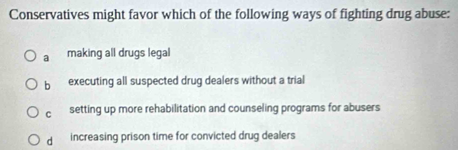 Conservatives might favor which of the following ways of fighting drug abuse:
a making all drugs legal
bì executing all suspected drug dealers without a trial
C setting up more rehabilitation and counseling programs for abusers
d increasing prison time for convicted drug dealers