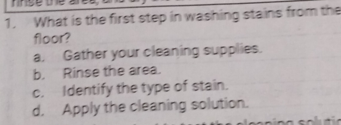 What is the first step in washing stains from the
floor?
a. Gather your cleaning supplies.
b. Rinse the area.
c. Identify the type of stain.
d. Apply the cleaning solution.