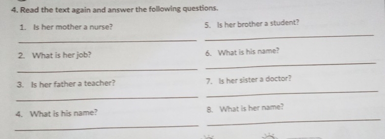 Read the text again and answer the following questions. 
_ 
1. Is her mother a nurse? 5. Is her brother a student? 
_ 
_ 
2. What is her job? 6. What is his name? 
_ 
3. Is her father a teacher? 7. Is her sister a doctor? 
_ 
_ 
4. What is his name? 8. What is her name? 
_ 
_