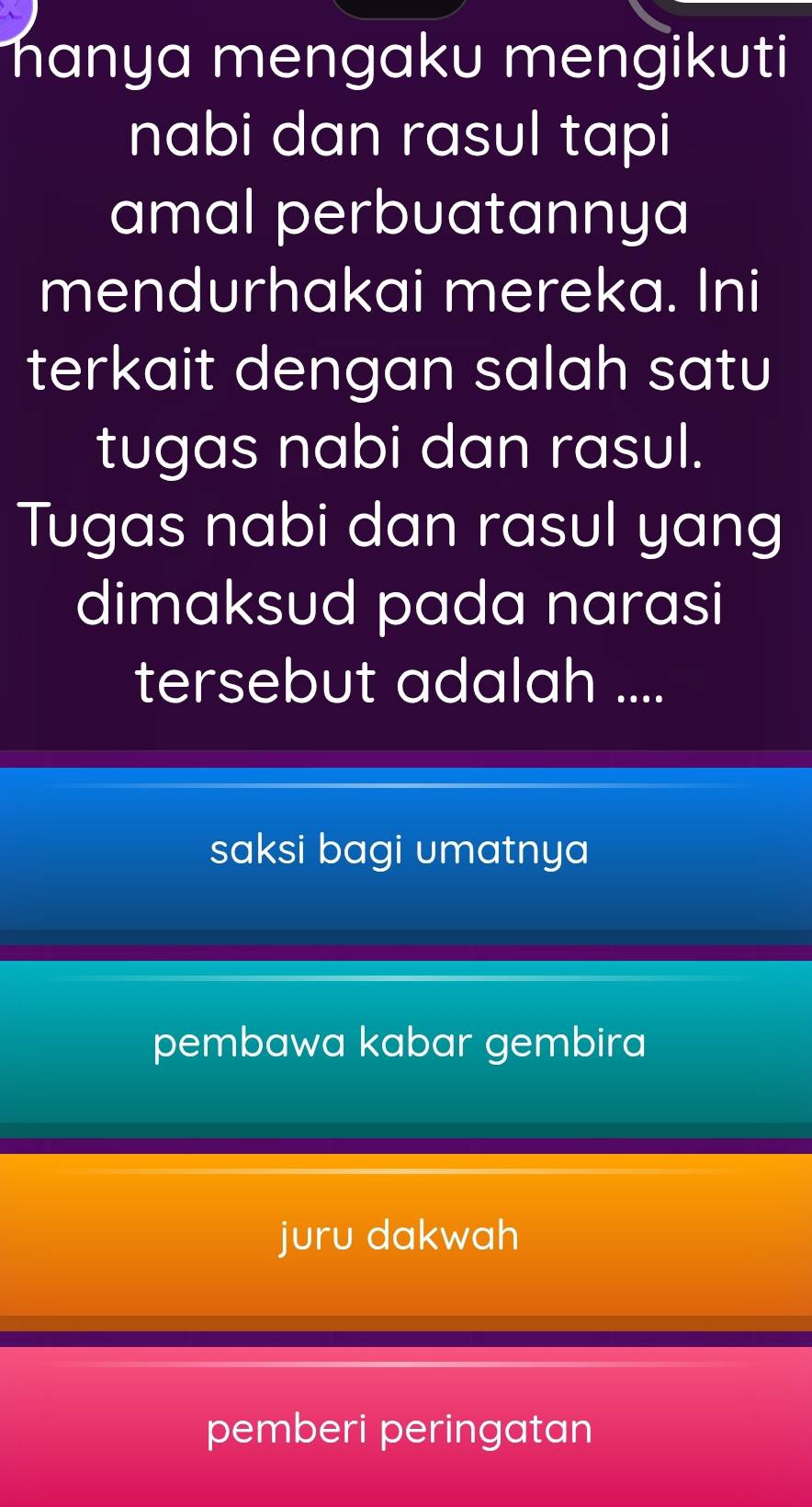 hanya mengaku mengikuti
nabi dan rasul tapi
amal perbuatannya
mendurhakai mereka. Ini
terkait dengan salah satu
tugas nabi dan rasul.
Tugas nabi dan rasul yang
dimaksud pada narasi
tersebut adalah ....
saksi bagi umatnya
pembawa kabar gembira
juru dakwah
pemberi peringatan