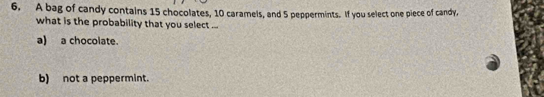 A bag of candy contains 15 chocolates, 10 caramels, and 5 peppermints. If you select one piece of candy,
what is the probability that you select ...
a) a chocolate.
b) not a peppermint.