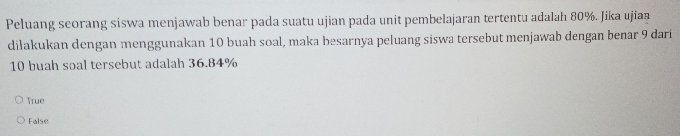 Peluang seorang siswa menjawab benar pada suatu ujian pada unit pembelajaran tertentu adalah 80%. Jika ujian
dilakukan dengan menggunakan 10 buah soal, maka besarnya peluang siswa tersebut menjawab dengan benar 9 dari
10 buah soal tersebut adalah 36.84%
True
False