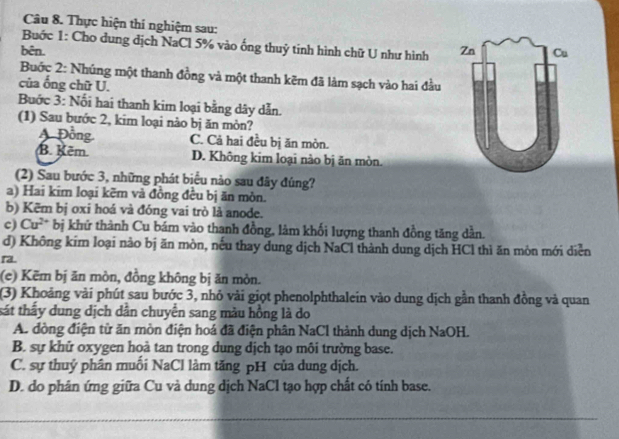 Thực hiện thí nghiệm sau:
Buớc 1: Cho dung dịch NaCl 5% vào ống thuỷ tinh hình chữ U như hình
bên. 
Buớc 2: Nhúng một thanh đồng và một thanh kẽm đã làm sạch vào hai đầu
của ống chữ U.
Buớc 3: Nổi hai thanh kim loại bằng dây dẫn.
(1) Sau bước 2, kim loại nào bị ăn mòn?
Đồng C. Cả hai đều bị ăn mòn.
B. Kẽm. D. Không kim loại nào bị ăn mòn.
(2) Sau bước 3, những phát biểu nảo sau đây đúng?
a) Hai kim loại kẽm và đồng đều bị ăn mòn.
b) Kẽm bị oxi hoá và đóng vai trò là anode.
c) Cu^(2+). bị khứ thành Cu bám vào thanh đồng, làm khối lượng thanh đồng tăng dần.
d) Không kim loại nào bị ăn mòn, nếu thay dung dịch NaCl thành dung dịch HCl thì ăn môn mới diễn
ra.
(e) Kẽm bị ăn mòn, đồng không bị ăn mòn.
(3) Khoảng vài phút sau bước 3, nhỏ vài giọt phenolphthalein vào dung dịch gần thanh đồng và quan
tát thấy dung dịch dân chuyển sang màu hồng là do
A. đồng điện từ ăn mòn điện hoá đã điện phân NaCl thành dung dịch NaOH.
B. sự khử oxygen hoả tan trong dung dịch tạo môi trường base.
C. sự thuý phân muối NaCl làm tăng pH của dung dịch.
D. do phân ứng giữa Cu và dung dịch NaCl tạo hợp chất có tính base.