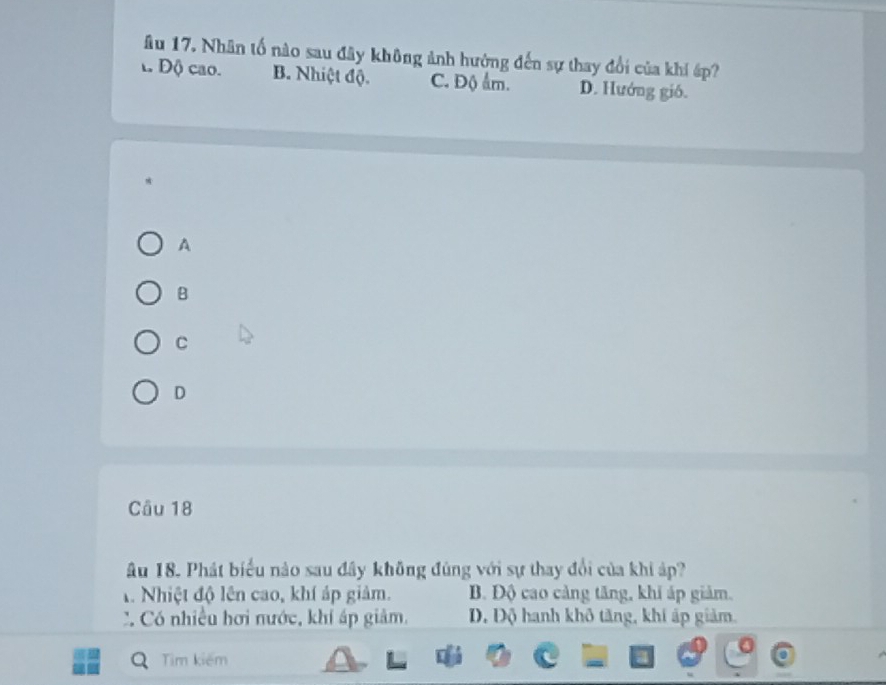 âu 17. Nhân tố nào sau đây không ảnh hưởng đến sự thay đổi của khí áp?
Độ cao. B. Nhiệt độ. C. Độ ẩm. D. Hướng gió.
A
B
C
D
Câu 18
Âu 18. Phát biểu nào sau đây không đùng với sự thay đổi của khi áp?
1. Nhiệt độ lên cao, khí áp giảm. B. Độ cao cảng tăng, khi áp giảm.
: Có nhiều hơi nước, khí áp giảm. D, Độ hanh khô tăng, khi áp giảm.
Tim kiếm