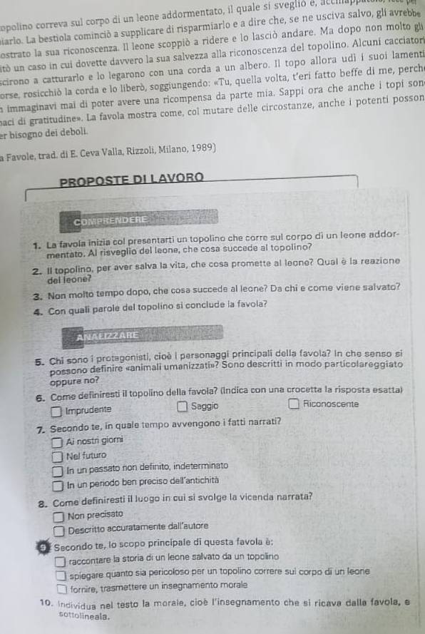 opolino correva sul corpo di un leone addormentato, il quale sí sveglió e, actlap
iarlo. La bestiola cominció a supplicare di risparmiarlo e a dire che, se ne usciva salvo, glí avrebb
ostrato la sua riconoscenza. Il leone scoppió a ridere e lo lasció andare. Ma dopo non molto gie
itó un caso in cui dovette davvero la sua salvezza alla riconoscenza del topolino. Alcuní cacciator
scirono a catturarlo e lo legarono con una corda a un albero. Il topo allora udì í suoi lament
porse, rosicchiò la corda e lo liberò, soggiungendo: «Tu, quella volta, t'eri fatto beffe di me, perch
a immaginavi mai di poter avere una ricompensa da parte mía. Sappí ora che anche i topí son
baci di gratitudine». La favola mostra come, col mutare delle circostanze, anche i potenti posson
er bisogno dei deboli.
a Favole, trad. di E. Ceva Valla, Rizzoli, Milano, 1989)
Proposte di lavóro
COMPRENDERE
1. La favola inizia col presentarti un topolino che corre sul corpo di un leone addor-
mentato. AI risveglio del leone, che cosa succede al topolino?
2. Il topolino, per aver salva la vita, che cosa promette al leone? Qual è la reazione
del leone?
3. Non molto tempo dopo, che cosa succede al leone? Da chi e come viene salvato?
4. Con quali parole del topolino si conclude la favola?
ANALIZZARE
5. Chi sono i protagonisti, cioé I personaggi principali della favola? In che senso si
possono definire «animali umanizzati»? Sono descritti in modo particolareggiato
oppure no?
6. Come definiresti il topolino della favola? (Indica con una crocetta la risposta esatta)
Imprudente Saggio
Riconoscente
7. Secondo te, in quale tempo avvengono i fatti narrati?
Ai nostri giorni
Nel futuro
In un passato non definito, indeterminato
In un periodo ben preciso dell'antichità
8. Come definiresti il luogo in cui si svolge la vicenda narrata?
Non precisato
Descritto accuratamente dall"autore
3* Secondo te, lo scopo principale di questa favola è:
raccontare la storia di un leone salvato da un topolino
spiegare quanto sia pericoloso per un topolino correre sui corpo di un leone
fornire, trasmettere un insegnamento morale
10. individua nel testo la morale, cioè l'insegnamento che si ricava dalla favola, e
sottolineala.