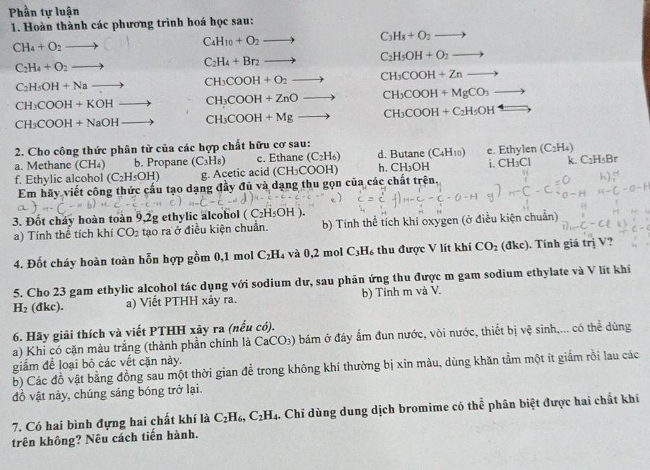 Phần tự luận
1. Hoàn thành các phương trình hoá học sau:
CH_4+O_2to (
C_4H_10+O_2to
C_3H_8+O_2
C_2H_4+O_2to
C_2H_4+Br_2 to
C_2H_5OH+O_2to
C_2H_5OH+Nato
CH_3COOH+O_2to CH_3COOH+Znto
CH_3COOH+KOHto CH_3COOH+ZnO_  to CH_3COOH+MgCO_3 _ 
CH_3COOH+NaOH
CH_3COOH+Mgto CH_3COOH+C_2H_5OH
2. Cho công thức phân tử của các hợp chất hữu cơ sau:
a. Methane (CH₄) b. Propane (C_3H_8) c. Ethane (C_2H_6) d. Butane (C_4H_10) e. Ethylen (C_2H_4)
f. Ethylic alcohol (C_2H_5OH) g. Acetic acid (CH_3COOH) h. CH₃OH i. CH₃Cl k. C_2H_5Br
Em hãy viết công thức cấu tạo dạng đầy đủ và dạng thu gọn của các chất trên.
3. Đốt cháy hoàn toàn 9,2g ethylic alcohol (C_2H_5OH
a) Tính thể tích khí CO_2 tạo ra ở điều kiện chuẩn. b) Tính thể tích khí oxygen (ở điều kiện chuẩn)
4. Đốt cháy hoàn toàn hỗn hợp gồm 0,1 mol C_2H_4 và 0,2 mol C_3H_6 thu được V lít khí CO_2 (đkc). Tính giá trị V?
5. Cho 23 gam ethylic alcohol tác dụng với sodium dư, sau phản ứng thu được m gam sodium ethylate và V lít khí
H_2 (đkc). a) Viết PTHH xảy ra. b) Tính m và V.
6. Hãy giải thích và viết PTHH xãy ra (nếu có).
a) Khi có cặn màu trắng (thành phần chính là CaCO_3) bám ở đáy ấm đun nước, vòi nước, thiết bị vệ sinh,... có thể dùng
giấm đề loại bỏ các vết cặn này.
b) Các đồ vật bằng đồng sau một thời gian để trong không khí thường bị xin màu, dùng khăn tầm một ít giắm rồi lau các
đồ vật này, chúng sáng bóng trở lại.
7. Có hai bình đựng hai chất khí là C_2H_6,C_2H_4. Chỉ dùng dung dịch bromime có thể phân biệt được hai chất khí
trên không? Nêu cách tiến hành.