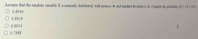 Assume that the random variable X is normally distributed, with mean mu =90 and standard deviation sigma =12 Compute the probability P(57
0.8944
0.8819
0.8914
0.7888