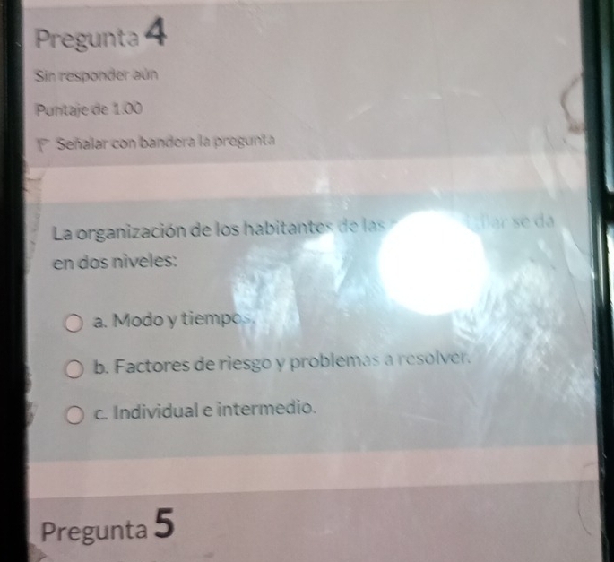 Pregunta 4
Sin responder aún
Puntaje de 1.00
Señalar con bandera la pregunta
La organización de los habitantes de las É ar se da
en dos niveles:
a. Modo y tiempos.
b. Factores de riesgo y problemas a resolver.
c. Individual e intermedio.
Pregunta 5