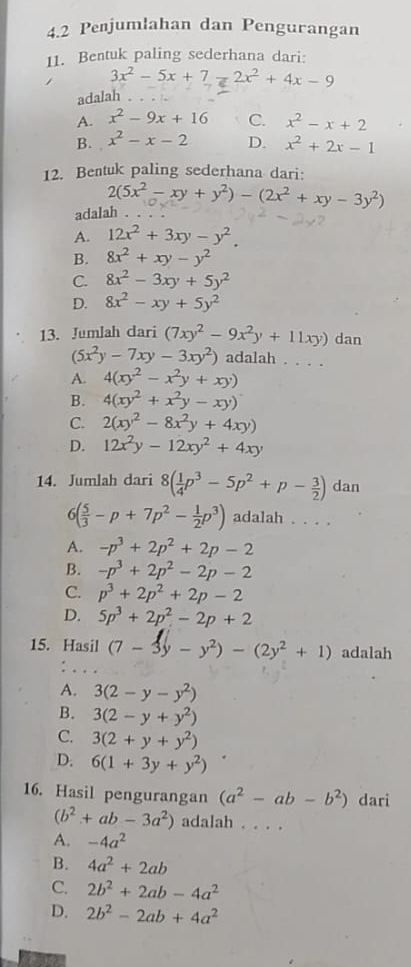 4.2 Penjumlahan dan Pengurangan
11. Bentuk paling sederhana dari:
3x^2-5x+7=2x^2+4x-9
adalah .
A. x^2-9x+16 C. x^2-x+2
B. x^2-x-2 D. x^2+2x-1
12. Bentuk paling sederhana dari:
2(5x^2-xy+y^2)-(2x^2+xy-3y^2)
adalah .
A. 12x^2+3xy-y^2.
B. 8x^2+xy-y^2
C. 8x^2-3xy+5y^2
D. 8x^2-xy+5y^2
13. Jumlah dari (7xy^2-9x^2y+11xy) dan
(5x^2y-7xy-3xy^2) adalah . . . .
A. 4(xy^2-x^2y+xy)
B. 4(xy^2+x^2y-xy)
C. 2(xy^2-8x^2y+4xy)
D. 12x^2y-12xy^2+4xy
14. Jumlah dari 8( 1/4 p^3-5p^2+p- 3/2 ) dan
6( 5/3 -p+7p^2- 1/2 p^3) adalah . . . .
A. -p^3+2p^2+2p-2
B. -p^3+2p^2-2p-2
C. p^3+2p^2+2p-2
D. 5p^3+2p^2-2p+2
15. Hasil (7-3y-y^2)-(2y^2+1) adalah
A. 3(2-y-y^2)
B. 3(2-y+y^2)
C. 3(2+y+y^2)
D. 6(1+3y+y^2)
16. Hasil pengurangan (a^2-ab-b^2) dari
(b^2+ab-3a^2) adalah . . . .
A. -4a^2
B. 4a^2+2ab
C. 2b^2+2ab-4a^2
D. 2b^2-2ab+4a^2