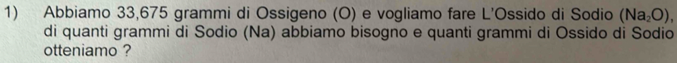 Abbiamo 33,675 grammi di Ossigeno (O) e vogliamo fare L'Ossido di Sodio (Na_2O), 
di quanti grammi di Sodio (Na) abbiamo bisogno e quanti grammi di Ossido di Sodio 
otteniamo ?