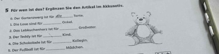 Für wen ist das? Ergänzen Sie den Artikel im Akkusativ. 
0. Der Gartenzwerg ist für _Tante. 
1. Die Lose sind für _Onkel 
2. Das Lebkuchenherz ist für _Großvater. 
3. Der Teddy ist für _Kind. 
4. Die Schokolade ist für _Kollegin. 
5. Der Fußball ist für _Mädchen.