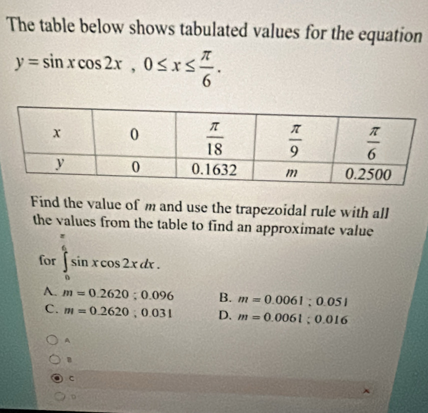 The table below shows tabulated values for the equation
y=sin xcos 2x,0≤ x≤  π /6 .
Find the value of m and use the trapezoidal rule with all
the values from the table to find an approximate value
for ∈tlimits _0^((frac π)6)sin xcos 2xdx.
A. m=0.2620;0.096 B. m=0.0061;0.051
C. m=0.2620;0.031 D. m=0.0061;0.016
A
B
C
D