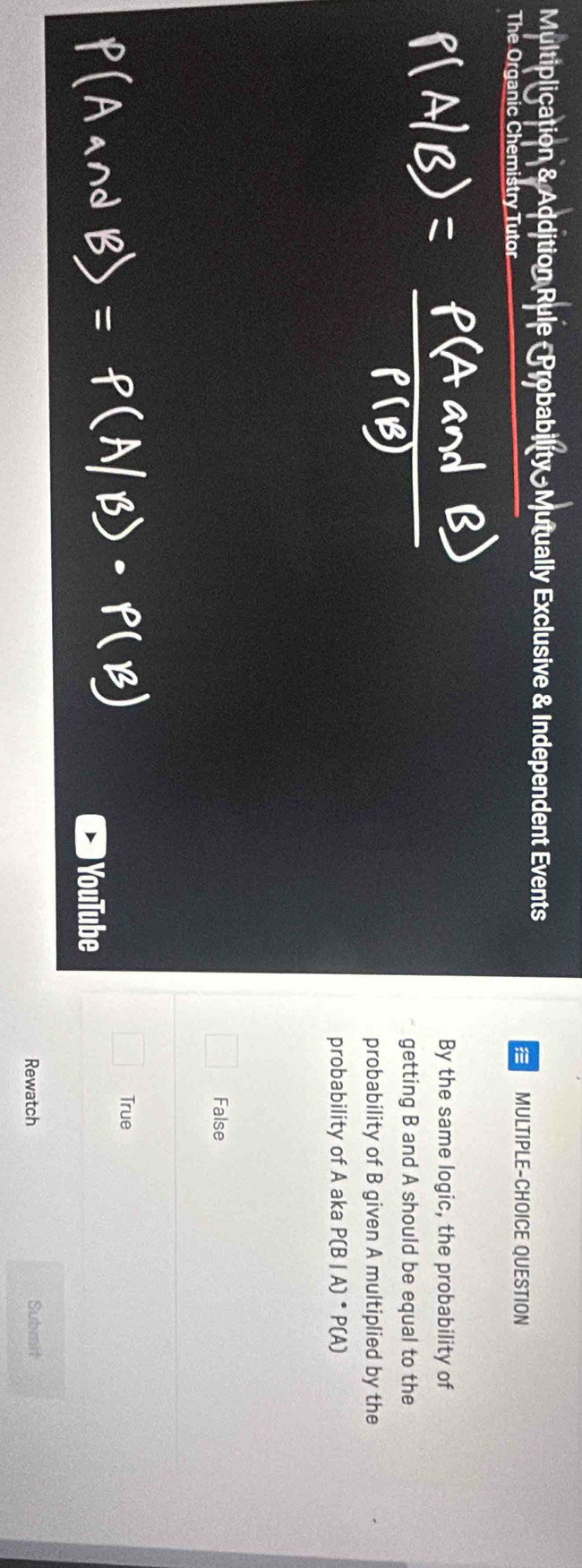 Multiplication & Addition Rule - Probability N utually Exclusive & Independent Events
The Organic Chemistry Tutor
a MULTIPLE-CHOICE QUESTION
By the same logic, the probability of
getting B and A should be equal to the
probability of B given A multiplied by the
probability of A aka P(B|A)· P(A)
False
True
YouTube
Rewatch Submit