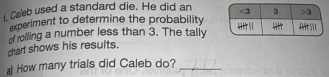 Caleb used a standard die. He did an
experiment to determine the probability
of rolling a number less than 3. The tally
chart shows his results.
a) How many trials did Caleb do?_