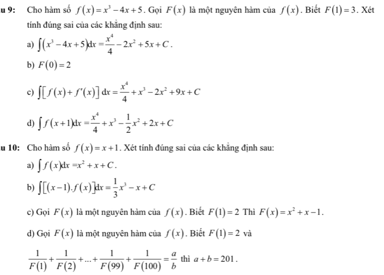 9: Cho hàm số f(x)=x^3-4x+5. Gọi F(x) là một nguyên hàm của f(x). Biết F(1)=3. Xét 
tính đúng sai của các khắng định sau: 
a) ∈t (x^3-4x+5)dx= x^4/4 -2x^2+5x+C. 
b) F(0)=2
c) ∈t [f(x)+f'(x)]dx= x^4/4 +x^3-2x^2+9x+C
d) ∈t f(x+1)dx= x^4/4 +x^3- 1/2 x^2+2x+C
lu 10: Cho hàm số f(x)=x+1. Xét tính đúng sai của các khẳng định sau: 
a) ∈t f(x)dx=x^2+x+C. 
b) ∈t [(x-1).f(x)]dx= 1/3 x^3-x+C
c) Gọi F(x) là một nguyên hàm của f(x). Biết F(1)=2 Thì F(x)=x^2+x-1. 
d) Gọi F(x) là một nguyên hàm của f(x). Biết F(1)=2 và
 1/F(1) + 1/F(2) +...+ 1/F(99) + 1/F(100) = a/b  thì a+b=201.