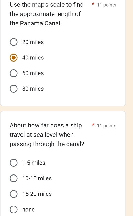 Use the map's scale to find * 11 points
the approximate length of
the Panama Canal.
20 miles
40 miles
60 miles
80 miles
About how far does a ship 11 points
travel at sea level when
passing through the canal?
1-5 miles
10-15 miles
15-20 miles
none