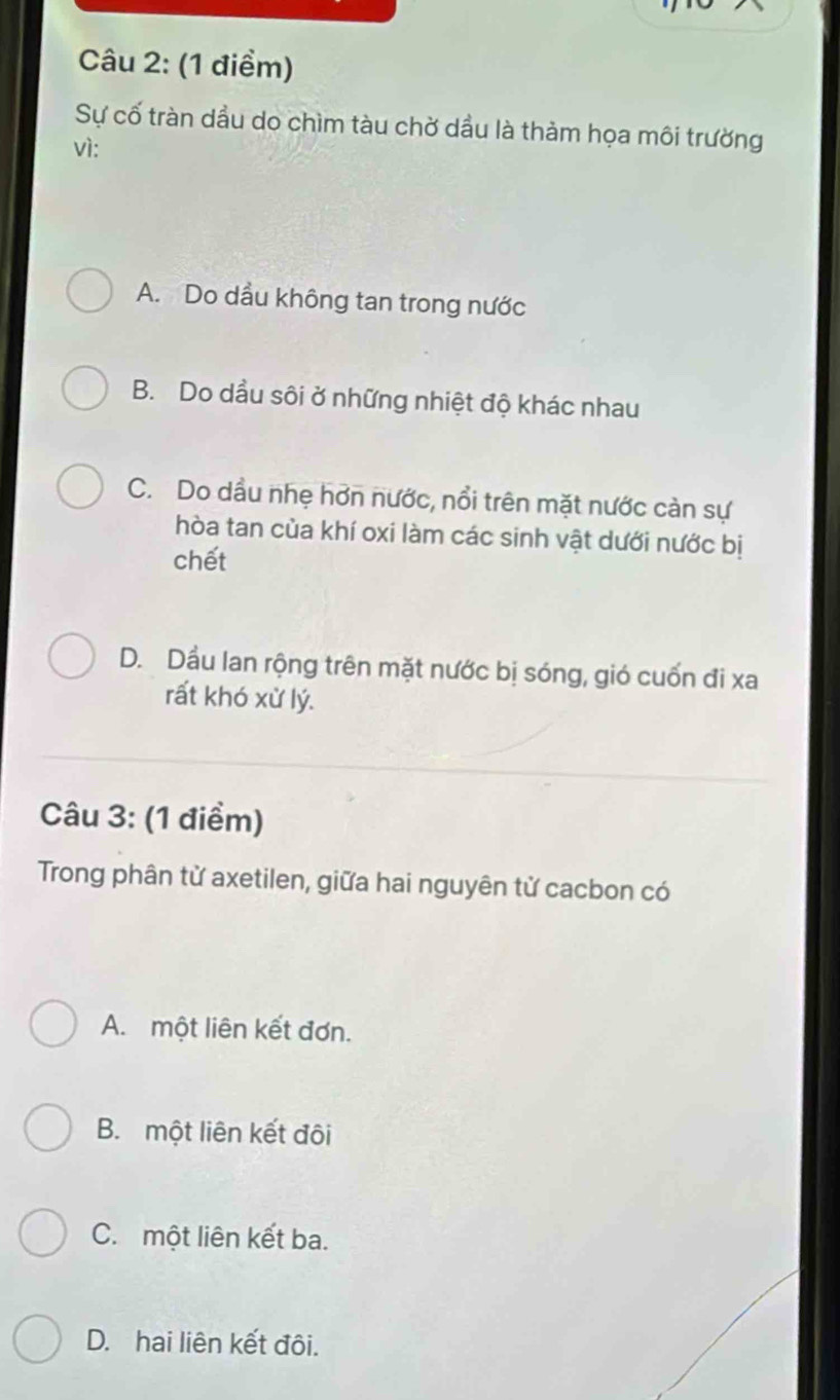 Sự cố tràn dầu do chìm tàu chờ dầu là thảm họa môi trường
vì:
A. Do dầu không tan trong nước
B. Do dầu sôi ở những nhiệt độ khác nhau
C. Do dầu nhẹ hơn nước, nổi trên mặt nước càn sự
hòa tan của khí oxi làm các sinh vật dưới nước bị
chết
D. Dầu lan rộng trên mặt nước bị sóng, gió cuốn đi xa
rất khó xử lý.
Câu 3: (1 điểm)
Trong phân từ axetilen, giữa hai nguyên từ cacbon có
A. một liên kết đơn.
B. một liên kết đôi
C. một liên kết ba.
D. hai liên kết đôi.