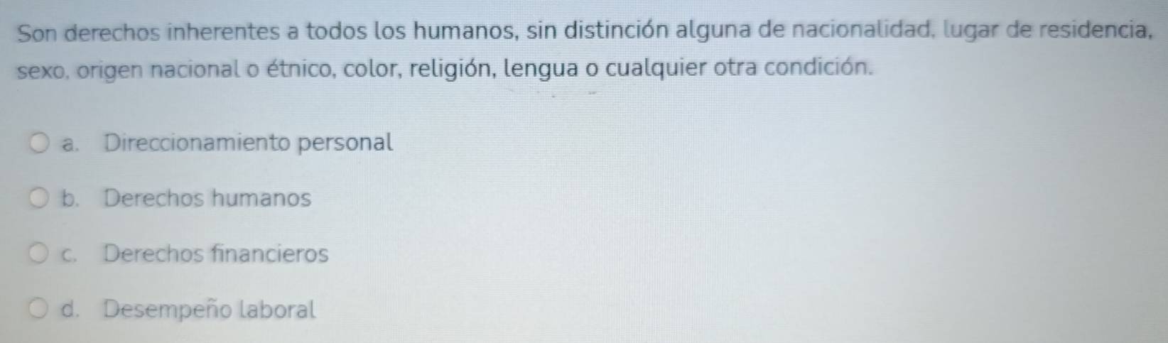 Son derechos inherentes a todos los humanos, sin distinción alguna de nacionalidad, lugar de residencia,
sexo, origen nacional o étnico, color, religión, lengua o cualquier otra condición.
a. Direccionamiento personal
b. Derechos humanos
c. Derechos financieros
d. Desempeño laboral