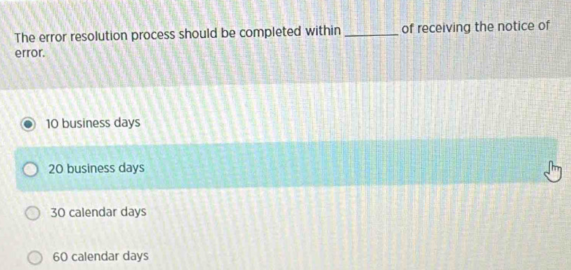 The error resolution process should be completed within _of receiving the notice of
error.
10 business days
20 business days
30 calendar days
60 calendar days