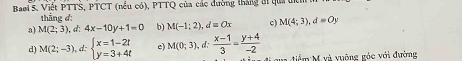 Baoi 5. Viết PTTŠ, PTCT (nếu có), PTTQ của các đường thắng đi qua tể
thẳng d:
a) M(2;3) , d: 4x-10y+1=0 b) M(-1;2), dequiv Ox c) M(4;3), dequiv Oy
d) M(2;-3) , d: beginarrayl x=1-2t y=3+4tendarray. e) M(0;3) , d:  (x-1)/3 = (y+4)/-2 
đi q ua điểm M và vuông góc với đường