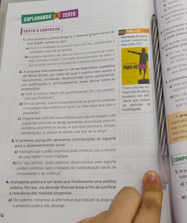 Turismd
que maneira a
EXPLORANDO 0 TEXTO
) Considerando E. Economia
executada?
TEXTO E CONTEXTO
oltados para a
1. Uma proposta pública dirige-se a diversos grupos sociais de para Ler  O documento
uma cidade, estado ou pais.  Para-heróis, de Joanna
#) Qual é a finalidade da proposta que você leu, considerando a de Assis. Caxias do Suí: se pode pressu
De acordo cor
fomentar prái
sociedade a que ela se destina? Belas-Letras, 2021.
a) Em sua opi
b) A prática esportiva não deve se resumir à conquista de meda-
garantido 
lhas, recordes e títulos. Com base nessa afirmação do texto, o
em todas 
que se pode concluir a respeito dos objetivos dessa proposta?
2. A proposta está publicada no site da Assembleia Legislativa 
b) Com base
de Minas Gerais, por meio do qual o público tem acesso a
seus direit
documentos, atividades desenvolvidas pelos parlamenta-
1, A proposta
res, publicações e, principalmente, pode opinar sobre as
proposições.
@) Você já acessou algum site governamental? Em caso positivo, O livro conta dez his a) Você ach
com que finalidade? tórias reais de atletas esporte?
b) Na cida
b) Em sua opinião, qual é a importância de os governos estaduais brasileiros com defi- ciência que sonham parte c
e municipais disponibilizarem canais ou sites como esse para a em participar de qual m
população? Paralimpiadas
c) Imagine que você tem uma proposta para alguma situação com
A pro
responsabil
a qual não concorde ou deseja apresentar uma solução para um
problema recorrente na escola. A que local (secretaria, direção,
base a um
coordenação) ou pessoa da escola você terá de se dirigir?
como Edu
3. O primeiro parágrafo apresenta contribuições do esporte
argument
para o desenvolvimento social.
a) Vocé acha que a prática esportiva pode contribuir com o turismo
de uma região? Como? Explique.
b) Em sua opinião, quais aspectos desenvolvidos pelo esporte
COMP
podem contribuir para a redução da marginalização social, da
criminalidade e da violência?
1. As p
sobr
4. A proposta pública é um texto que fundamenta uma política
a)
pública. Por isso, ela abrange diversas áreas a fim de justificar
a relevância das medidas propostas.
a) No caderno, transcreva as alternativas que indicam as áreas qu
b)
a proposta pública lida abrange.
4