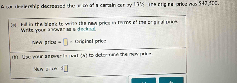 A car dealership decreased the price of a certain car by 13%. The original price was $42,500. 
(a) Fill in the blank to write the new price in terms of the original price. 
Write your answer as a decimal. 
New price =□ * Original price 
(b) Use your answer in part (a) to determine the new price. 
New price: $□