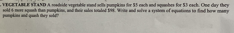 VEGETABLE STAND A roadside vegetable stand sells pumpkins for $5 each and squashes for $3 each. One day they 
sold 6 more squash than pumpkins, and their sales totaled $98. Write and solve a system of equations to find how many 
pumpkins and quash they sold?
