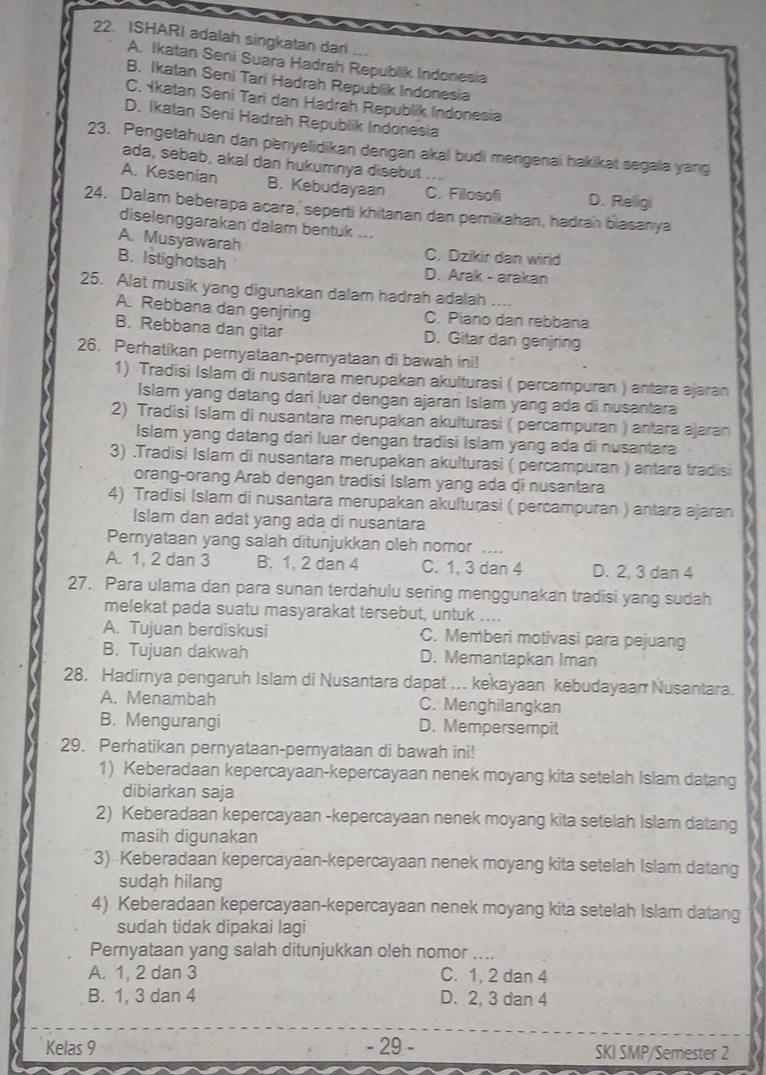 ISHARI adalah singkatan dar
A. Ikatan Seni Suara Hadrah Republik Indonesia
B. Ikatan Seni Tari Hadrah Republik Indonesia
C. Ykatan Seni Tari dan Hadrah Republik Indonesia
D. Ikatan Seni Hadrah Republik Indonesia
23. Pengetahuan dan penyelidikan dengan akal budi mengenai hakikat segala yang
ada, sebab, akal dan hukumnya disebut    
A. Kesenian B. Kebudayaan C. Filosofi
D. Religi
24. Dalam beberapa acara, seperti khitanan dan pemikahan, hadrah biasanya
diselenggarakan dalam bentuk ...
A. Musyawarah
C. Dzikir dan wird
B. Istighotsah D. Arak - arakan
25. Alat musik yang digunakan dalam hadrah adalah ....
A. Rebbana dan genjring C. Piano dan rebbana
B. Rebbana dan gitar D. Gitar dan genjring
26. Perhatikan pernyataan-pernyataan di bawah ini!
1) Tradisi Islam di nusantara merupakan akulturasi ( percampuran ) antara ajaran
Islam yang datang dari luar dengan ajaran Islam yang ada di nusantara
2) Tradisi Islam di nusantara merupakan akulturasi ( percampuran ) antara ajaran
Islam yang datang dari luar dengan tradisi Islam yang ada di nusantara
3) .Tradisi Islam di nusantara merupakan akulturasi ( percampuran ) antara tradisi
orang-orang Arab dengan tradisi Islam yang ada di nusantara
4) Tradisi Islam di nusantara merupakan akulturasi ( percampuran ) antara ajaran
Islam dan adat yang ada di nusantara
Pernyataan yang salah ditunjukkan oleh nomor ....
A. 1, 2 dan 3 B. 1, 2 dan 4 C. 1, 3 dan 4 D. 2, 3 dan 4
27. Para ulama dan para sunan terdahulu sering menggunakan tradisi yang sudah
melekat pada suatu masyarakat tersebut, untuk ....
A. Tujuan berdiskusi C. Memberi motivasi para pejuang
B. Tujuan dakwah D. Memantapkan Iman
28. Hadirnya pengaruh Islam di Nusantara dapat ... kekayaan kebudayaan Nusantara.
A. Menambah C. Menghilangkan
B. Mengurangi D. Mempersempit
29. Perhatikan pernyataan-pernyataan di bawah ini!
1) Keberadaan kepercayaan-kepercayaan nenek moyang kita setelah Islam datang
dibiarkan saja
2) Keberadaan kepercayaan -kepercayaan nenek moyang kita setelah Islam datang
masih digunakan
3) Keberadaan kepercayaan-kepercayaan nenek moyang kita setelah Islam datang
sudah hilang
4) Keberadaan kepercayaan-kepercayaan nenek moyang kita setelah Islam datang
sudah tidak dipakai lagi
Pernyataan yang salah ditunjukkan oleh nomor ....
A. 1, 2 dan 3 C. 1, 2 dan 4
B. 1, 3 dan 4 D. 2, 3 dan 4
Kelas 9 - 29 - SKI SMP/Semester 2