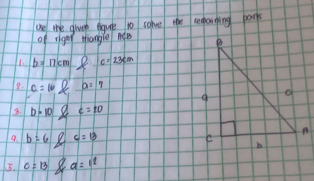 use the giveh eigure to solve the remaining parts 
of rignt tiangie nQe 
1. b=17cm 8 c=23cm
2. c=108 a=7
3. b=10 c=20
9. b=6 c=13
5. c=13 a a=12