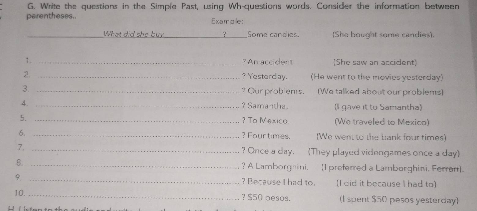 Write the questions in the Simple Past, using Wh-questions words. Consider the information between 
parentheses.. 
Example: 
_ 
What did she buy _? Some candies. (She bought some candies). 
1. _? An accident (She saw an accident) 
2. _(He went to the movies yesterday) 
? Yesterday. 
3. _(We talked about our problems) 
? Our problems. 
4._ 
? Samantha. (I gave it to Samantha) 
5._ 
? To Mexico. (We traveled to Mexico) 
6._ 
? Four times. (We went to the bank four times) 
7. _? Once a day. (They played videogames once a day) 
8. _? A Lamborghini. (I preferred a Lamborghini. Ferrari). 
9. _? Because I had to. (I did it because I had to) 
10. _? $50 pesos. (I spent $50 pesos yesterday)