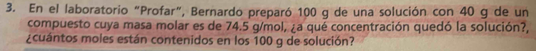 En el laboratorio “Profar”, Bernardo preparó 100 g de una solución con 40 g de un 
compuesto cuya masa molar es de 74.5 g/mol, ¿a qué concentración quedó la solución?, 
¿cuántos moles están contenidos en los 100 g de solución?